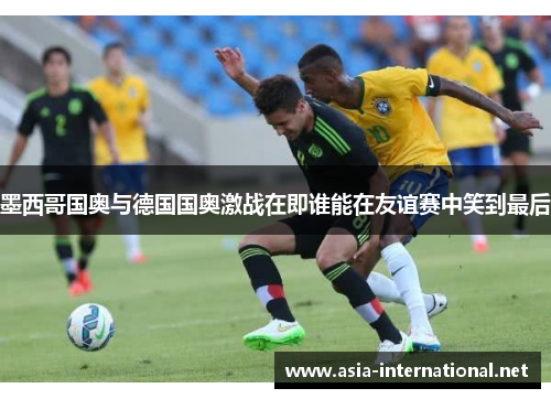 墨西哥国奥与德国国奥激战在即谁能在友谊赛中笑到最后